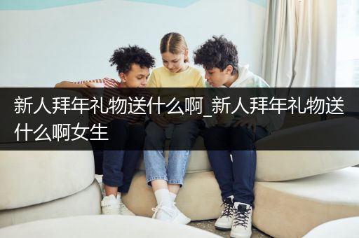 新人拜年礼物送什么啊_新人拜年礼物送什么啊女生